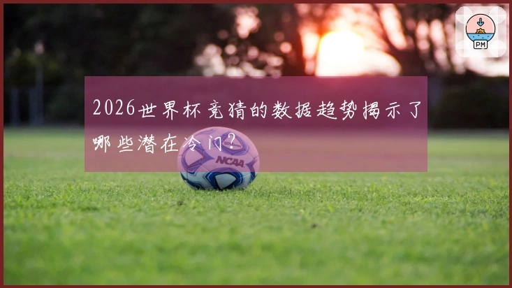 2026世界杯竞猜的数据趋势揭示了哪些潜在冷门？