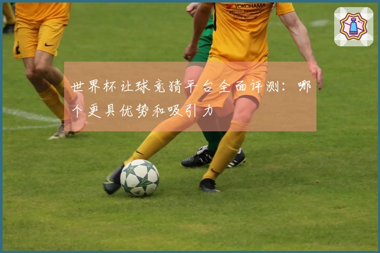 世界杯让球竞猜平台全面评测：哪个更具优势和吸引力